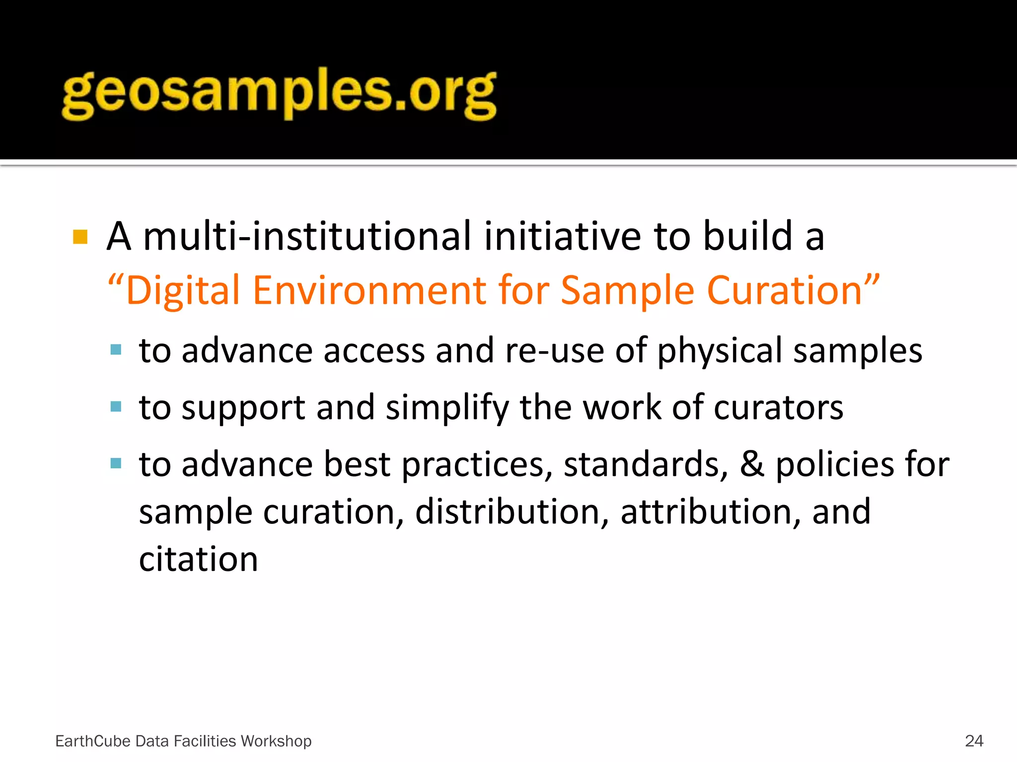 

A multi-institutional initiative to build a
“Digital Environment for Sample Curation”
 to advance access and re-use of physical samples
 to support and simplify the work of curators
 to advance best practices, standards, & policies for

sample curation, distribution, attribution, and
citation

EarthCube Data Facilities Workshop

24

 