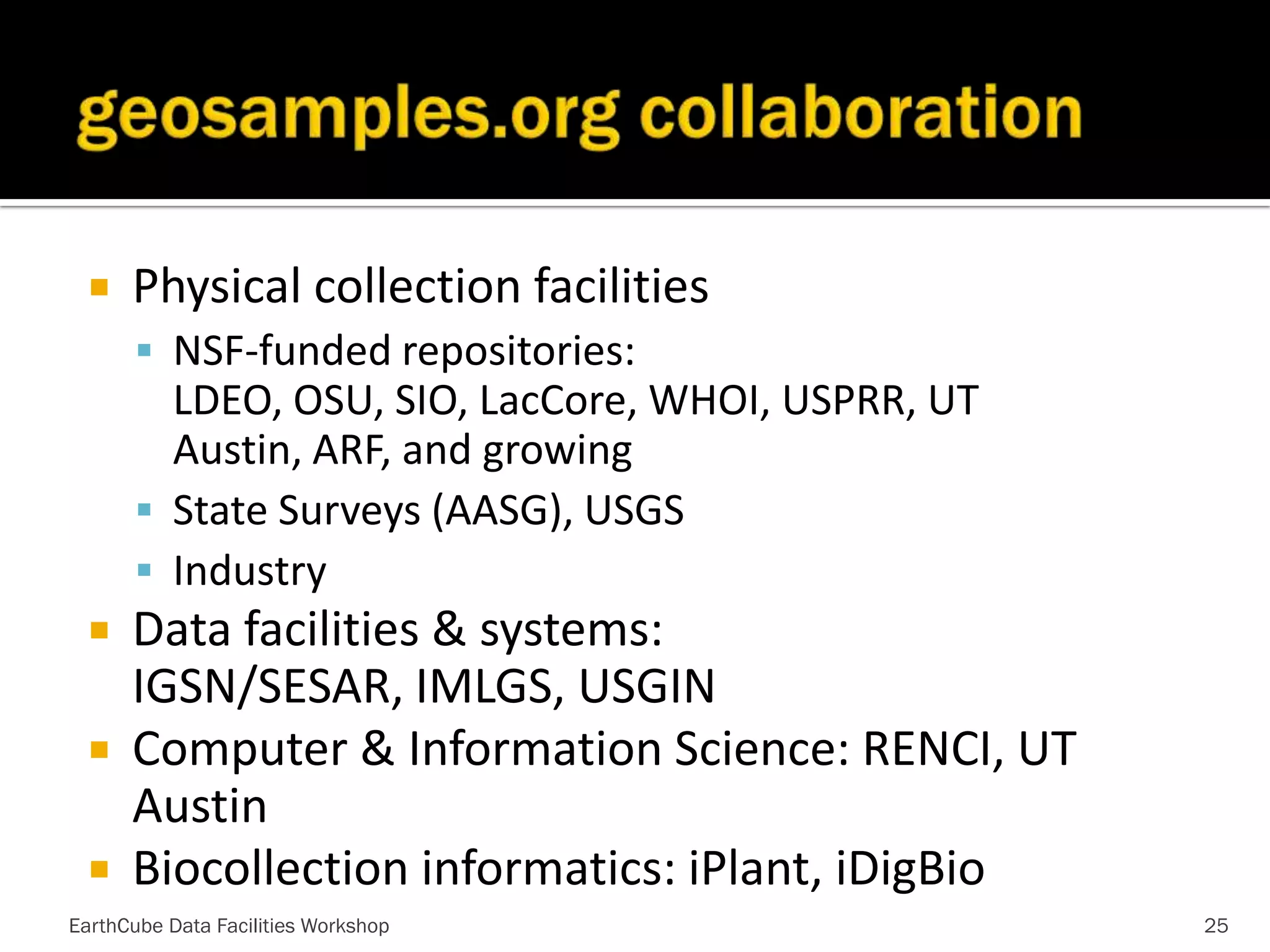 

Physical collection facilities
 NSF-funded repositories:

LDEO, OSU, SIO, LacCore, WHOI, USPRR, UT
Austin, ARF, and growing
 State Surveys (AASG), USGS
 Industry

Data facilities & systems:
IGSN/SESAR, IMLGS, USGIN
 Computer & Information Science: RENCI, UT
Austin
 Biocollection informatics: iPlant, iDigBio


EarthCube Data Facilities Workshop

25

 