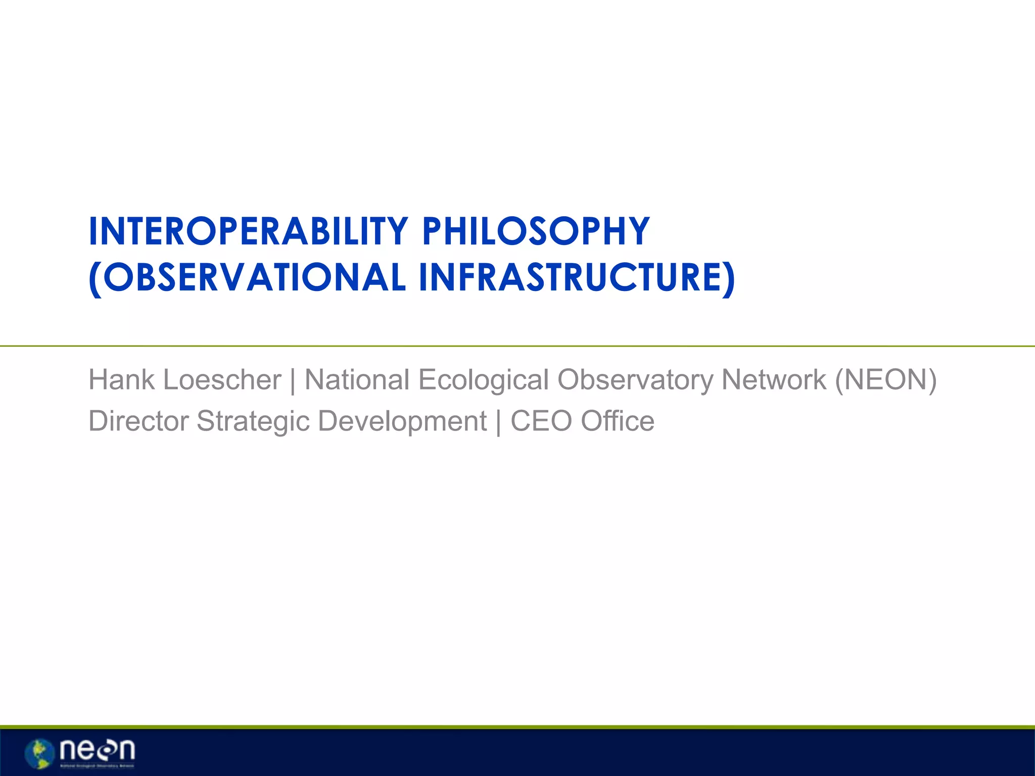 INTEROPERABILITY PHILOSOPHY
(OBSERVATIONAL INFRASTRUCTURE)
Hank Loescher | National Ecological Observatory Network (NEON)
Director Strategic Development | CEO Office

 