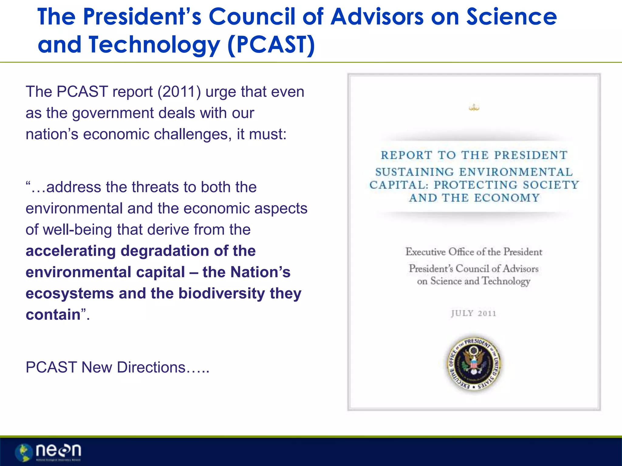 The President’s Council of Advisors on Science
and Technology (PCAST)
The PCAST report (2011) urge that even
as the government deals with our
nation‟s economic challenges, it must:
“…address the threats to both the
environmental and the economic aspects
of well-being that derive from the
accelerating degradation of the
environmental capital – the Nation‟s
ecosystems and the biodiversity they
contain”.
PCAST New Directions…..

 