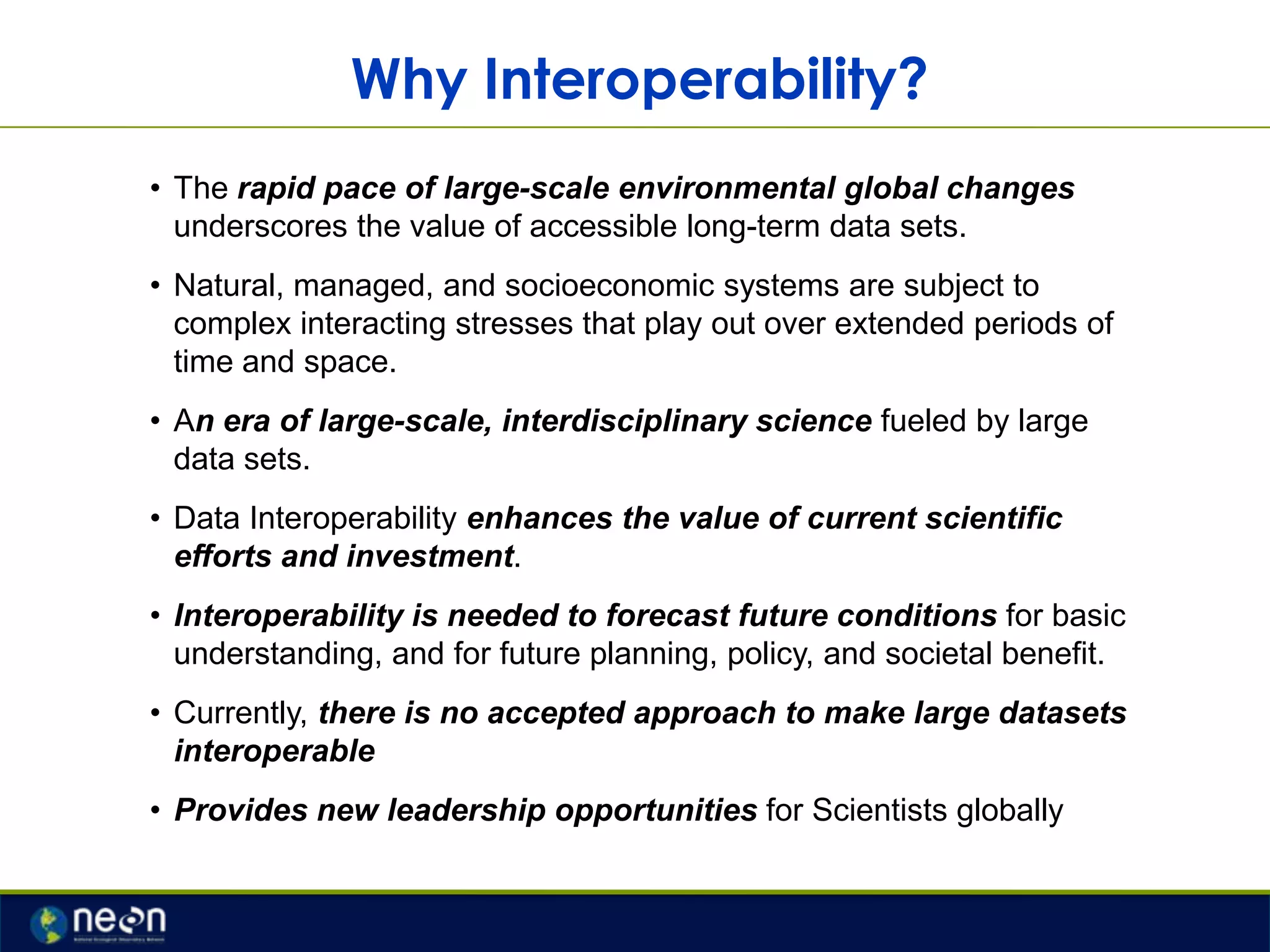 Why Interoperability?
• The rapid pace of large-scale environmental global changes
underscores the value of accessible long-term data sets.
• Natural, managed, and socioeconomic systems are subject to
complex interacting stresses that play out over extended periods of
time and space.
• An era of large-scale, interdisciplinary science fueled by large
data sets.
• Data Interoperability enhances the value of current scientific
efforts and investment.
• Interoperability is needed to forecast future conditions for basic
understanding, and for future planning, policy, and societal benefit.
• Currently, there is no accepted approach to make large datasets
interoperable

• Provides new leadership opportunities for Scientists globally

 