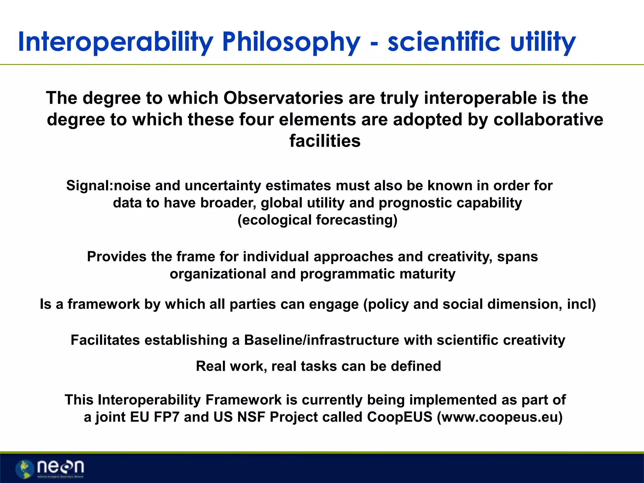 Interoperability Philosophy - scientific utility
The degree to which Observatories are truly interoperable is the
degree to which these four elements are adopted by collaborative
facilities
Signal:noise and uncertainty estimates must also be known in order for
data to have broader, global utility and prognostic capability
(ecological forecasting)
Provides the frame for individual approaches and creativity, spans
organizational and programmatic maturity
Is a framework by which all parties can engage (policy and social dimension, incl)
Facilitates establishing a Baseline/infrastructure with scientific creativity
Real work, real tasks can be defined
This Interoperability Framework is currently being implemented as part of
a joint EU FP7 and US NSF Project called CoopEUS (www.coopeus.eu)

 