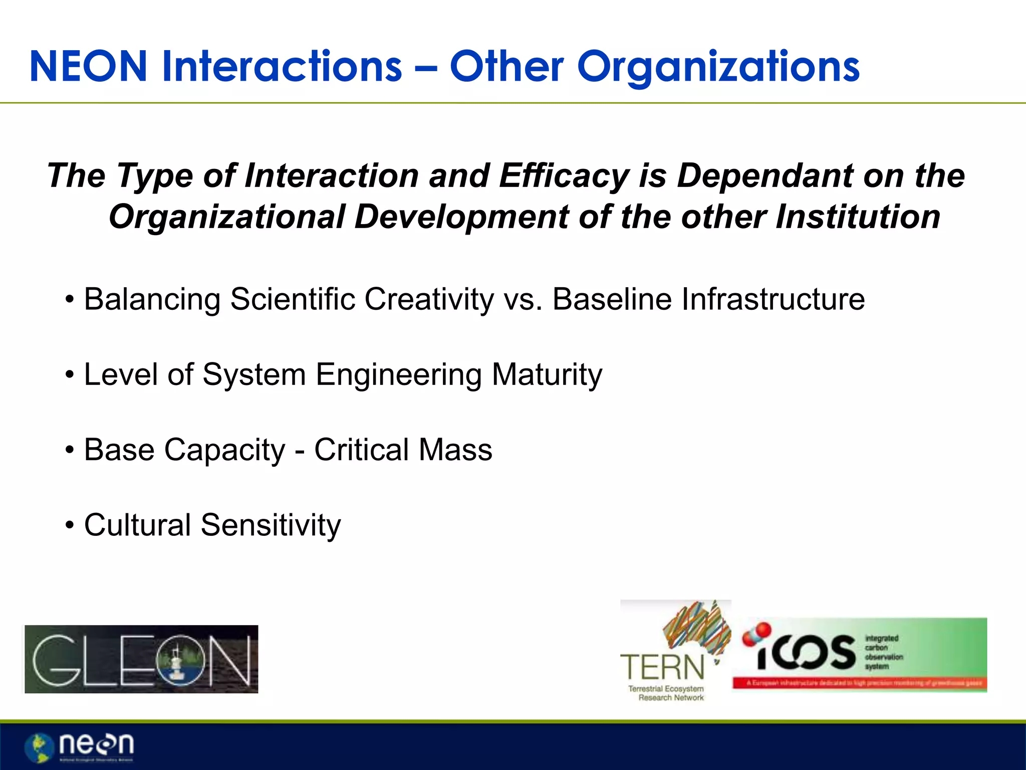 NEON Interactions – Other Organizations
The Type of Interaction and Efficacy is Dependant on the
Organizational Development of the other Institution
• Balancing Scientific Creativity vs. Baseline Infrastructure
• Level of System Engineering Maturity
• Base Capacity - Critical Mass
• Cultural Sensitivity

 