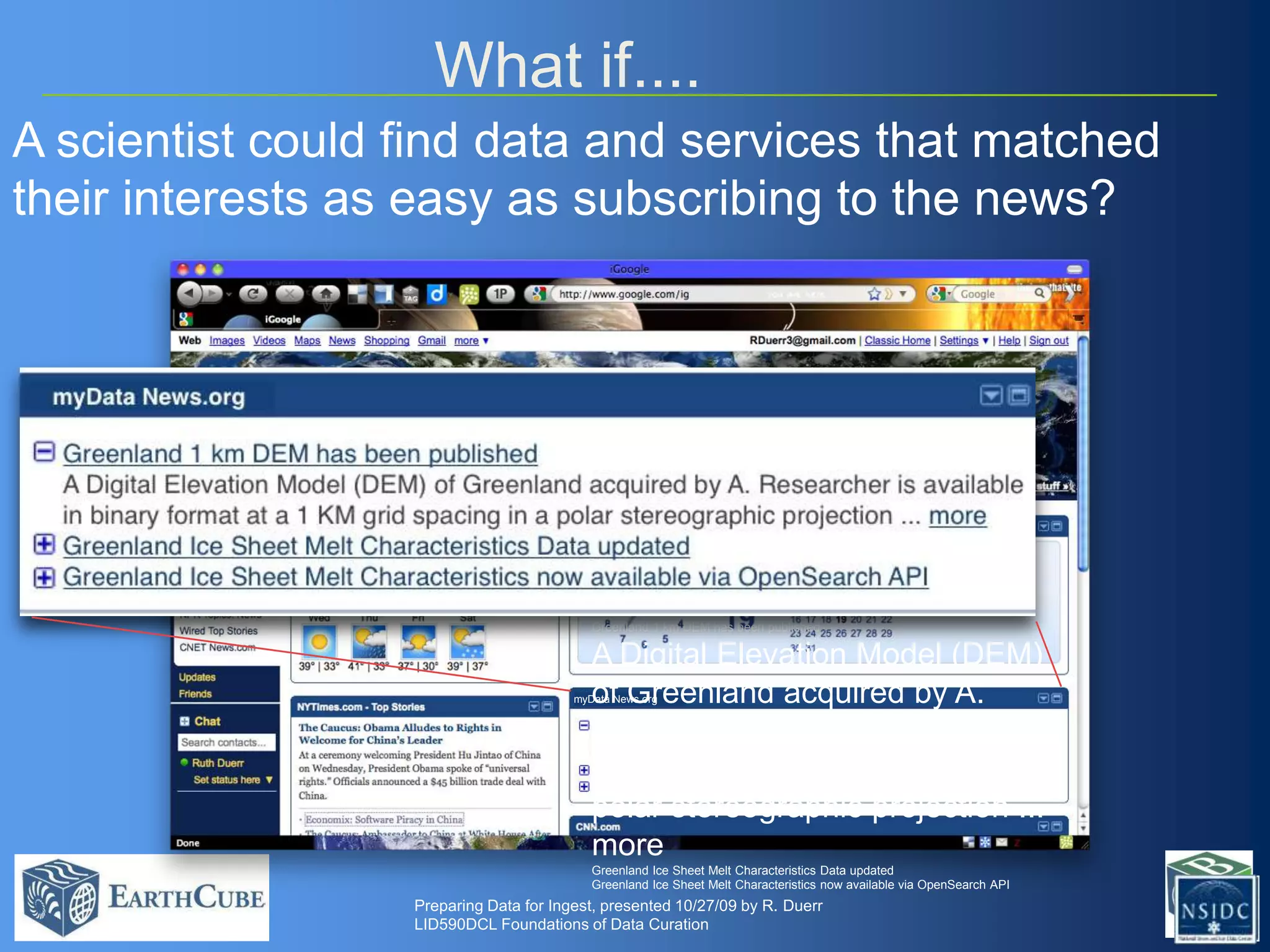 What if....
A scientist could find data and services that matched
their interests as easy as subscribing to the news?

Greenland 1 km DEM has been published

A Digital Elevation Model (DEM)
of Greenland acquired by A.
Researcher is available in binary
format at a 1 KM grid spacing in a
polar stereographic projection ...
more

myData News.org

Greenland Ice Sheet Melt Characteristics Data updated
Greenland Ice Sheet Melt Characteristics now available via OpenSearch API

Preparing Data for Ingest, presented 10/27/09 by R. Duerr
LID590DCL Foundations of Data Curation

 