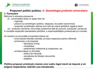 Propuneri politici publice: A.Deontologia profesiei universitare1. FormulareReforma în educație presupune: (i) - universitatea drept un spaţiu liber de:	- ingerinţe; 	- presiuni şi constrângeri (politice, religioase, de putere economică); 	- singurele constrângeri admise sunt cele de natură ştiinţifică, legală şi etică. (ii) – protecția membrilor comunității academice faţă de cenzură, manipulări, persecuţii. în condiţiile respectării standardelor ştiinţifice, a responsabilităţilor profesionale şi a moralei.Un membru al comunităţii universitare trebuie să: 	- evite lezarea libertăţii celorlalţi, pe baza respectului pentru diferenţe 		- promoveze și să respecte: 		- abordarea critică; 		- onestitatea; 		- parteneriatul intelectual şi cooperarea, etc. 	- să descurajeze cu fermitate: 		- traficul de influenţă; 		- acceptarea de foloase necuvenite; 		- plagiatul. Politica propusă urmărește crearea unui cadru legal menit să impună și să asigure respectarea valorilor sus-menționate.