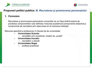 Crearea unor ierarhii profesionale care să reflecte performanţa academică şi moralitatea în practicarea profesiei.Propuneri politici publice: A.Deontologia profesiei universitare4. Obiective generale si obiective specificeElaborarea unui cod deontologic pentru profesorii universitari de către reprezentanţi ai instituţiilor de învățământ superior, într-un cadru oferit de MECTS;