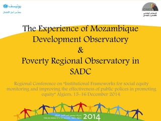 The Experience of Mozambique
Development Observatory
&
Poverty Regional Observatory in
SADC
Regional Conference on “Institutional Frameworks for social equity
monitoring and improving the effectiveness of public polices in promoting
equity” Algiers, 15-16 December 2014.
 