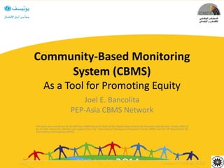 Community-Based Monitoring
System (CBMS)
As a Tool for Promoting Equity
Joel E. Bancolita
PEP-Asia CBMS Network
This work was carried out by the PEP Asia-CBMS Network Team of the Angelo King Institute for Economic and Business Studies (AKI) of
De La Salle University, Manila with support from the International Development Research Centre (IDRC) and the UK Department for
International Development (DFID)
 
