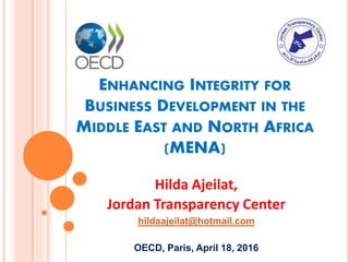 ENHANCING INTEGRITY FOR
BUSINESS DEVELOPMENT IN THE
MIDDLE EAST AND NORTH AFRICA
(MENA)
Hilda Ajeilat,
Jordan Transparency Center
hildaajeilat@hotmail.com
OECD, Paris, April 18, 2016
 