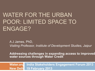 WATER FOR THE URBAN
POOR: LIMITED SPACE TO
ENGAGE?

  A J James, PhD,
  Visiting Professor, Institute of Development Studies, Jaipur

  Addressing challenges in expanding access to improved
  water sources through Water Credit

  Water.org India Stakeholders Engagement Forum 2013
  New Delhi 19 February 2013
 
