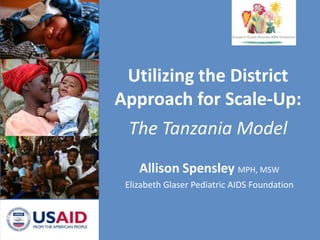 Utilizing the District Approach for Scale-Up:The Tanzania Model Allison Spensley MPH, MSW Elizabeth Glaser Pediatric AIDS Foundation 