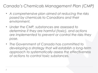 Canada’s Chemicals Management Plan (CMP)
• A comprehensive plan aimed at reducing the risks
posed by chemicals to Canadians and their
environment.
• Under the CMP, substances are assessed to
determine if they are harmful (toxic), and actions
are implemented to prevent or control the risks they
pose.
• The Government of Canada has committed to
developing a strategy that will establish a long-term
approach to systematically assess the effectiveness
of actions to control toxic substances.
2
 