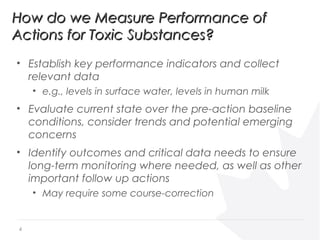 • Establish key performance indicators and collect
relevant data
• e.g., levels in surface water, levels in human milk
• Evaluate current state over the pre-action baseline
conditions, consider trends and potential emerging
concerns
• Identify outcomes and critical data needs to ensure
long-term monitoring where needed, as well as other
important follow up actions
• May require some course-correction
How do we Measure Performance ofHow do we Measure Performance of
Actions for Toxic Substances?Actions for Toxic Substances?
4
 