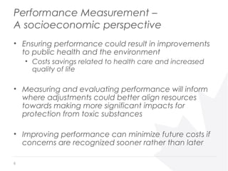 Performance Measurement –
A socioeconomic perspective
• Ensuring performance could result in improvements
to public health and the environment
• Costs savings related to health care and increased
quality of life
• Measuring and evaluating performance will inform
where adjustments could better align resources
towards making more significant impacts for
protection from toxic substances
• Improving performance can minimize future costs if
concerns are recognized sooner rather than later
6
 