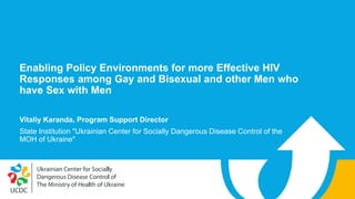 Enabling Policy Environments for more Effective HIV
Responses among Gay and Bisexual and other Men who
have Sex with Men
Vitaliy Karanda, Program Support Director
State Institution "Ukrainian Center for Socially Dangerous Disease Control of the
MOH of Ukraine"
 