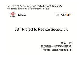 横幹連合
JST Project to Realize Society 5.0
本多 敏
慶應義塾大学SDM研究所
honda_satoshi@keio.jp
シンポジウム Society 5.0:パネルディスカッション
未来社会創造事業におけるデータ利活用とサービス創造
 