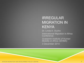 IRREGULAR 
MIGRATION IN 
KENYA 
Dr. Linda A. Oucho 
International Migration in Africa 
Conference 
Scalabrini Institute of Human 
Mobility in Africa (SIHMA) 
3 December 2014 
AFRICAN MIGRATION AND DEVELOPMENT POLICY CENTRE 1 
 