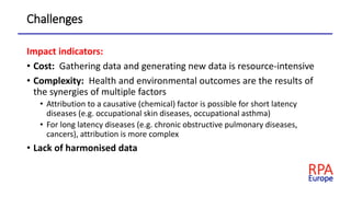 Challenges
Impact indicators:
• Cost: Gathering data and generating new data is resource-intensive
• Complexity: Health and environmental outcomes are the results of
the synergies of multiple factors
• Attribution to a causative (chemical) factor is possible for short latency
diseases (e.g. occupational skin diseases, occupational asthma)
• For long latency diseases (e.g. chronic obstructive pulmonary diseases,
cancers), attribution is more complex
• Lack of harmonised data
 