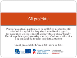 Podpora a aktivní participace na začleňování absolventů středních a vysokých škol všech zaměření v rámci farmaceutických společností a zdravotnických zařízení v České republice poskytnutím specializačního vzdělávání a doporučení budoucím zaměstnavatelům Grant pro období březen 2011 až únor 2013 Cíl projektu 