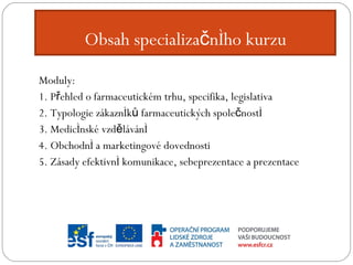 Obsah specializačního kurzu Moduly: 1. Přehled o farmaceutickém trhu, specifika, legislativa 2. Typologie zákazníků farmaceutických společností 3. Medicínské vzdělávání 4. Obchodní a marketingové dovednosti 5. Zásady efektivní komunikace, sebeprezentace a prezentace 