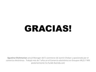 RESEARCH ONLINE - PURCHASE OFFLINE
COMPRADORES MOBILE
GRACIAS!
Agustina Chichmanian actual Manager del E-commerce de Jazmin Chebar y apasionada por el
comercio electrónico. Trabajó más de 7 años en el Comercio electrónico en Groupon AR,CL Y MX
posteriormente Co-fundó Avenida.com
 