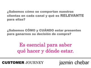 ¿Sabemos cómo se comportan nuestras
clientas en cada canal y qué es RELEVANTE
para ellas?
¿Sabemos CÓMO y CUÁNDO estar presentes
para ganarnos su decisión de compra?
Es esencial para saber
qué hacer y dónde estar.
CUSTOMER JOURNEY
 