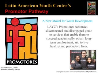 A New Model for Youth Development
LAYC’s Promotores reconnect
disconnected and disengaged youth
to services that enable them to
succeed academically, obtain long-
term employment, and to live
healthy and productive lives.
Susana Martinez, LICSW
Promotor Pathway Director
Copyright ©2014 Latin American Youth Center Inc. All Rights Reserved.
 