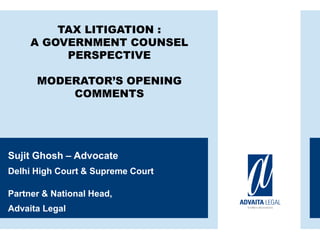 TAX LITIGATION :
A GOVERNMENT COUNSEL
PERSPECTIVE
MODERATOR’S OPENING
COMMENTS
Sujit Ghosh – Advocate
Delhi High Court & Supreme Court
Partner & National Head,
Advaita Legal
 