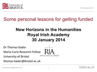 04 February 2014

Some personal lessons for getting funded
New Horizons in the Humanities
Royal Irish Academy
30 January 2014
Dr Thomas Kador
Marie Curie Research Fellow
University of Bristol
thomas.kador@bristol.ac.uk
thomas.kador@bristol.ac.uk

1

 