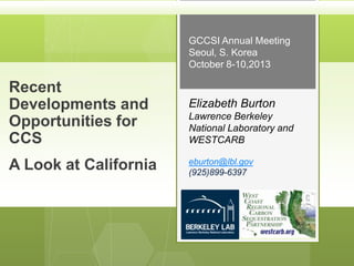 GCCSI Annual Meeting
Seoul, S. Korea
October 8-10,2013

Recent
Developments and
Opportunities for
CCS
A Look at California

Elizabeth Burton
Lawrence Berkeley
National Laboratory and
WESTCARB
eburton@lbl.gov
(925)899-6397

 