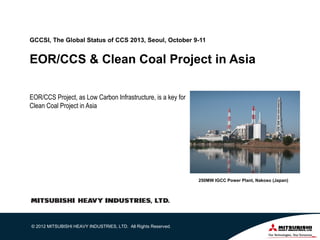 GCCSI, The Global Status of CCS 2013, Seoul, October 9-11

EOR/CCS & Clean Coal Project in Asia
EOR/CCS Project, as Low Carbon Infrastructure, is a key for
Clean Coal Project in Asia

250MW IGCC Power Plant, Nakoso (Japan)

© 2012 MITSUBISHI HEAVY INDUSTRIES, LTD. All Rights Reserved.

1

 