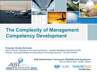 Presenter: Kristina Schneider
Senior Director, Operations and Learning Services – Aviation Strategies International (ASI)
Director, Learning Strategies and Educational Technology Services – The ASI Institute
The Complexity of Management
Competency Development
ICAO Global Aviation Training and TRAINAIR PLUS Symposium
23 to 27 March 2015 - Dublin, Ireland
 