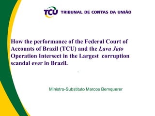 How the performance of the Federal Court of
Accounts of Brazil (TCU) and the Lava Jato
Operation Intersect in the Largest corruption
scandal ever in Brazil.
.
Ministro-Substituto Marcos Bemquerer
 