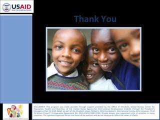 Thank You DISCLAIMER: This program was made possible through support provided by the Office of HIV/AIDS, Global Bureau Center for Population, Health and Nutrition, of the United States Agency for International Development (USAID), through the President’s Emergency Plan for AIDS Relief, as part of the Elizabeth Glaser Pediatric AIDS Foundation's International Family AIDS Initiatives (“Call To Action Project”/ Cooperative Agreement No. GPH-A-00-02-00011-00). Private donors also supported costs of activities in many countries. The opinions expressed herein are those of the authors and do not necessarily reflect the views of USAID.  