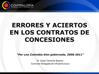 ERRORES Y ACIERTOS EN LOS CONTRATOS DE CONCESIONES “ Por una Colombia bien gobernada, 2008-2011” Dr. César Torrente Bayona  Contralor Delegado de Infraestructura 
