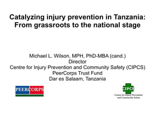 Catalyzing injury prevention in Tanzania:
From grassroots to the national stage
Michael L. Wilson, MPH, PhD-MBA (cand.)
Director
Centre for Injury Prevention and Community Safety (CIPCS)
PeerCorps Trust Fund
Dar es Salaam, Tanzania
 