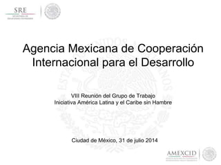 Agencia Mexicana de Cooperación
Internacional para el Desarrollo
Ciudad de México, 31 de julio 2014
VIII Reunión del Grupo de Trabajo
Iniciativa América Latina y el Caribe sin Hambre
 