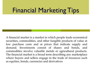 Financial Marketing TipsFinancial Marketing Tips
A financial market is a market in which people trade economical
securities, commodities, and other fungible products of value at
low purchase costs and at prices that indicate supply and
demand. Investments consist of shares and bonds, and
commodities involve valuable metals or agricultural products.
The financial market is a broad term describing any marketplace
where buyers and sellers engage in the trade of resources such
as equities, bonds, currencies and derivatives
 