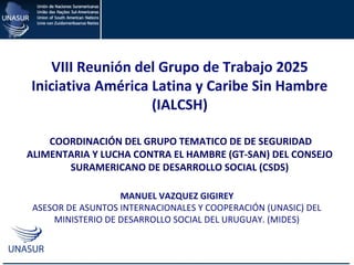 CAPACITACIÓN EN EL USO DE LA MATRIZ DE COOPERACIÓN
HORIZONTAL DE UNASUR
MANUEL VAZQUEZ GIGIREY
ASESOR DE ASUNTOS INTERNACIONALES Y COOPERACIÓN (UNASIC) DEL
MINISTERIO DE DESARROLLO SOCIAL DEL URUGUAY. (MIDES)
VIII Reunión del Grupo de Trabajo 2025
Iniciativa América Latina y Caribe Sin Hambre
(IALCSH)
COORDINACIÓN DEL GRUPO TEMATICO DE DE SEGURIDAD
ALIMENTARIA Y LUCHA CONTRA EL HAMBRE (GT-SAN) DEL CONSEJO
SURAMERICANO DE DESARROLLO SOCIAL (CSDS)
 