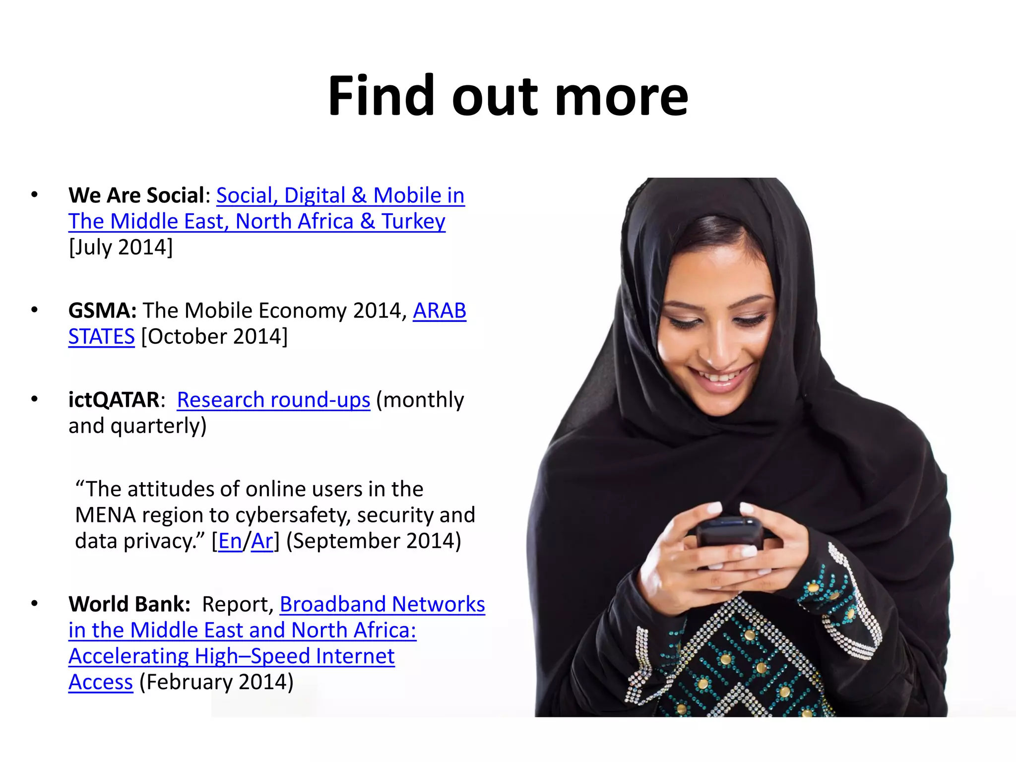 • We Are Social: Social, Digital & Mobile in
The Middle East, North Africa & Turkey
[July 2014]
• GSMA: The Mobile Economy 2014, ARAB
STATES [October 2014]
• ictQATAR: Research round-ups (monthly
and quarterly)
“The attitudes of online users in the
MENA region to cybersafety, security and
data privacy.” [En/Ar] (September 2014)
• World Bank: Report, Broadband Networks
in the Middle East and North Africa:
Accelerating High–Speed Internet
Access (February 2014)
Find out more
 