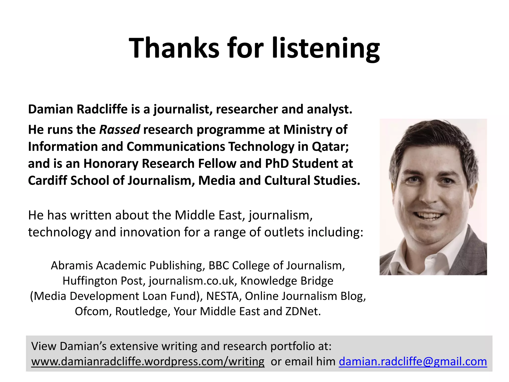 Damian Radcliffe is a journalist, researcher and analyst.
He runs the Rassed research programme at Ministry of
Information and Communications Technology in Qatar;
and is an Honorary Research Fellow and PhD Student at
Cardiff School of Journalism, Media and Cultural Studies.
He has written about the Middle East, journalism,
technology and innovation for a range of outlets including:
Abramis Academic Publishing, BBC College of Journalism,
Huffington Post, journalism.co.uk, Knowledge Bridge
(Media Development Loan Fund), NESTA, Online Journalism Blog,
Ofcom, Routledge, Your Middle East and ZDNet.
Thanks for listening
View Damian’s extensive writing and research portfolio at:
www.damianradcliffe.wordpress.com/writing or email him damian.radcliffe@gmail.com
 
