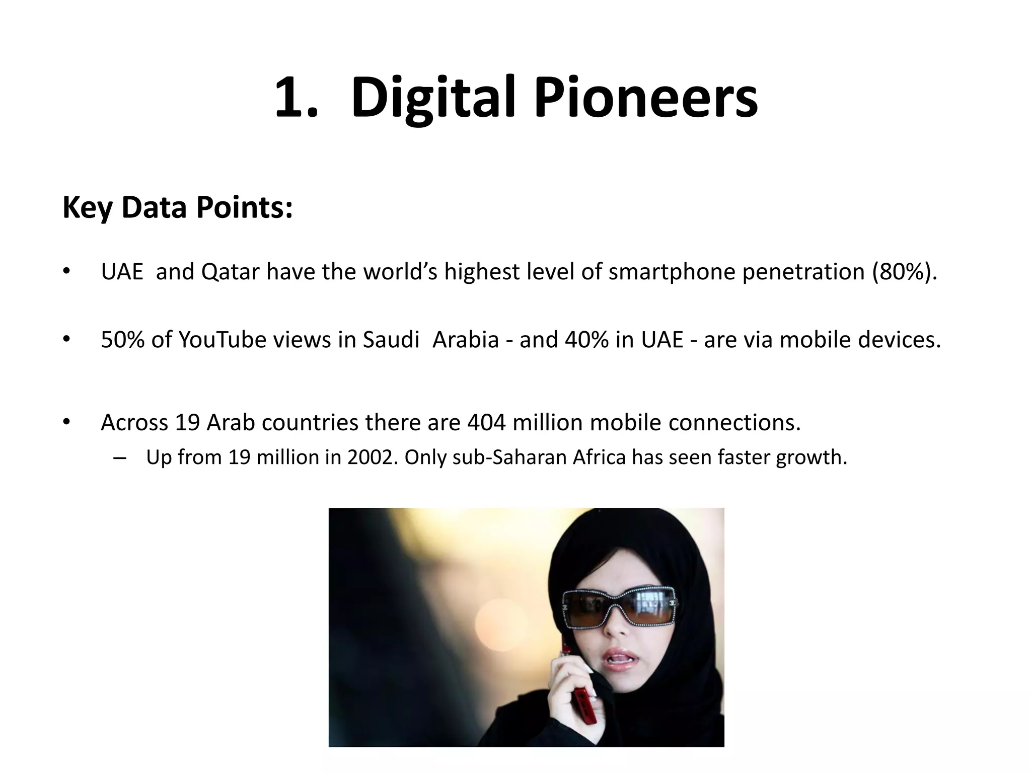 1. Digital Pioneers
Key Data Points:
• UAE and Qatar have the world’s highest level of smartphone penetration (80%).
• 50% of YouTube views in Saudi Arabia - and 40% in UAE - are via mobile devices.
• Across 19 Arab countries there are 404 million mobile connections.
– Up from 19 million in 2002. Only sub-Saharan Africa has seen faster growth.
 