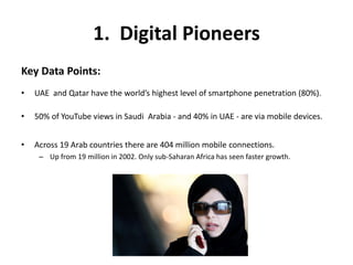 1. Digital Pioneers
Key Data Points:
• UAE and Qatar have the world’s highest level of smartphone penetration (80%).
• 50% of YouTube views in Saudi Arabia - and 40% in UAE - are via mobile devices.
• Across 19 Arab countries there are 404 million mobile connections.
– Up from 19 million in 2002. Only sub-Saharan Africa has seen faster growth.
 