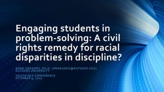 Engaging students in
problem-solving: A civil
rights remedy for racial
disparities in discipline?
ANNE GREGORY, PH.D. (ANNEGREG@RUTGERS.EDU)
RUTGERS UNIVERSITY
YOUTH NEX CONFERENCE
OCTOBER 9, 2015
 