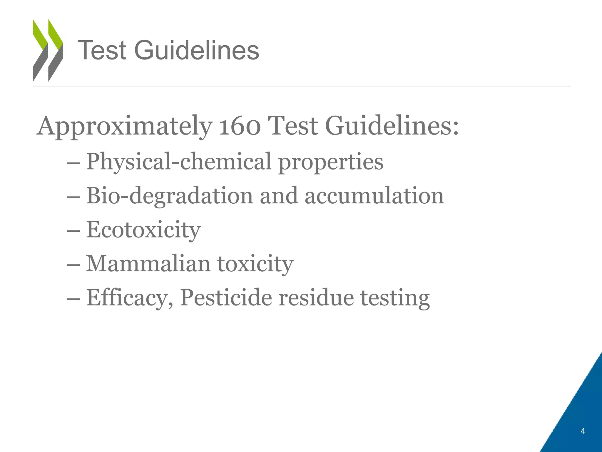 Approximately 160 Test Guidelines:
– Physical-chemical properties
– Bio-degradation and accumulation
– Ecotoxicity
– Mammalian toxicity
– Efficacy, Pesticide residue testing
Test Guidelines
4
 