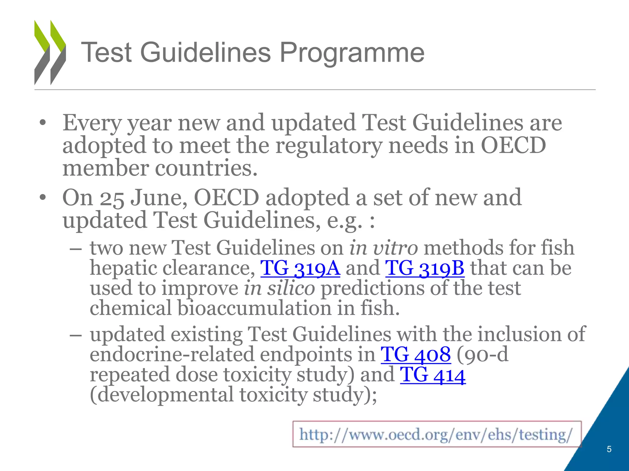 • Every year new and updated Test Guidelines are
adopted to meet the regulatory needs in OECD
member countries.
• On 25 June, OECD adopted a set of new and
updated Test Guidelines, e.g. :
– two new Test Guidelines on in vitro methods for fish
hepatic clearance, TG 319A and TG 319B that can be
used to improve in silico predictions of the test
chemical bioaccumulation in fish.
– updated existing Test Guidelines with the inclusion of
endocrine-related endpoints in TG 408 (90-d
repeated dose toxicity study) and TG 414
(developmental toxicity study);
5
Test Guidelines Programme
 