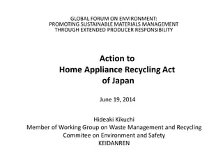 GLOBAL FORUM ON ENVIRONMENT:
PROMOTING SUSTAINABLE MATERIALS MANAGEMENT
THROUGH EXTENDED PRODUCER RESPONSIBILITY
Action to
Home Appliance Recycling Act
of Japan
Hideaki Kikuchi
Member of Working Group on Waste Management and Recycling
Commitee on Environment and Safety
KEIDANREN
June 19, 2014
 
