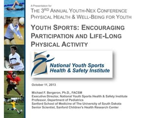 A Presentation for

THE 3RD ANNUAL YOUTH-NEX CONFERENCE
PHYSICAL HEALTH & WELL-BEING FOR YOUTH

YOUTH SPORTS: ENCOURAGING
PARTICIPATION AND LIFE-LONG
PHYSICAL ACTIVITY

October 11, 2013
Michael F. Bergeron, Ph.D., FACSM
Executive Director, National Youth Sports Health & Safety Institute
Professor, Department of Pediatrics
Sanford School of Medicine of The University of South Dakota
Senior Scientist, Sanford Children's Health Research Center

 