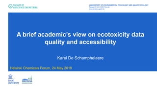 A brief academic’s view on ecotoxicity data
quality and accessibility
Karel De Schamphelaere
Helsinki Chemicals Forum, 24 May 2019
LABORATORY OF ENVIRONMENTAL TOXICOLOGY AND AQUATIC ECOLOGY
Research Unit: GhEnToxLab
www.ecotox.ugent.be
 