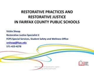 RESTORATIVE PRACTICES AND
RESTORATIVE JUSTICE
IN FAIRFAX COUNTY PUBLIC SCHOOLS
Vickie Shoap
Restorative Justice Specialist II
FCPS Special Services, Student Safety and Wellness Office
vrshoap@fcps.edu
571-423-4278
Slides cannot be reproduced or used in
trainings without permission
 